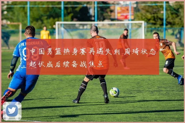 中国男篮热身赛再遇失利 周琦状态起伏成后续备战焦点