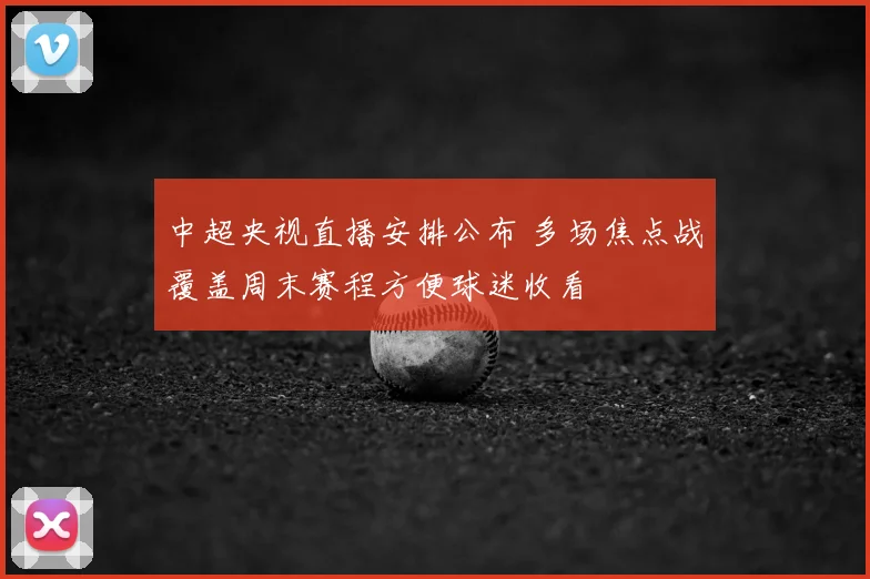中超央视直播安排公布 多场焦点战覆盖周末赛程方便球迷收看