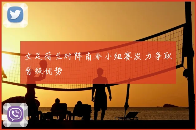 女足荷兰对阵南非小组赛发力争取晋级优势