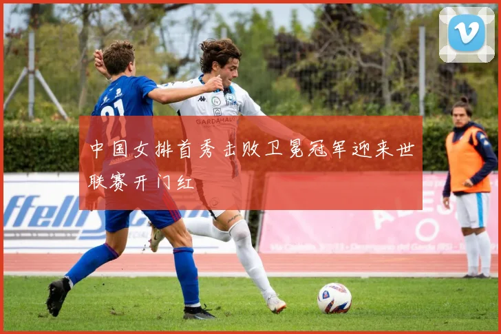 中国女排首秀击败卫冕冠军迎来世联赛开门红