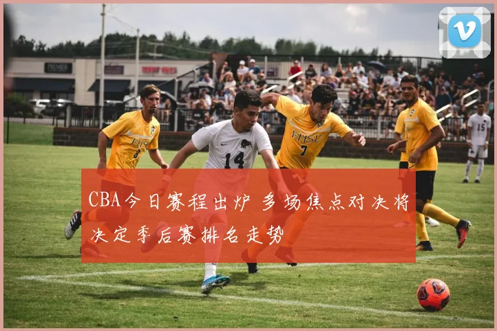 CBA今日赛程出炉 多场焦点对决将决定季后赛排名走势