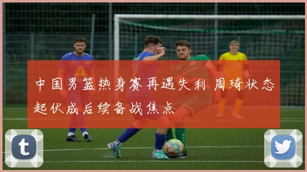 中国男篮热身赛再遇失利 周琦状态起伏成后续备战焦点